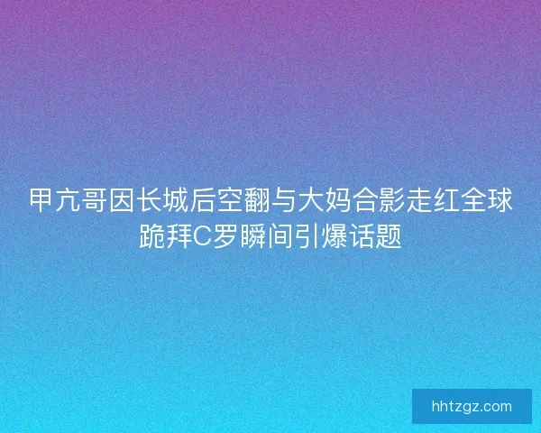 甲亢哥因长城后空翻与大妈合影走红全球跪拜C罗瞬间引爆话题