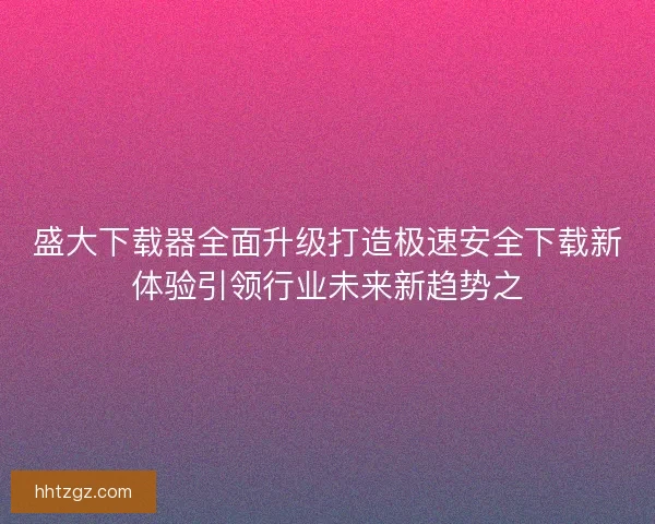 盛大下载器全面升级打造极速安全下载新体验引领行业未来新趋势之