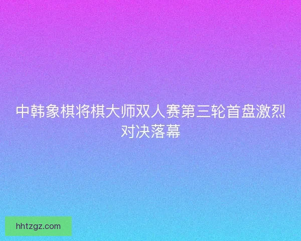 中韩象棋将棋大师双人赛第三轮首盘激烈对决落幕