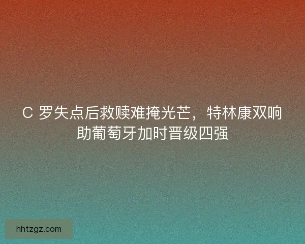 C 罗失点后救赎难掩光芒，特林康双响助葡萄牙加时晋级四强